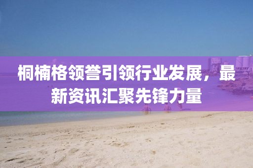 桐楠格领誉引领行业发展，最新资讯汇聚先锋力量