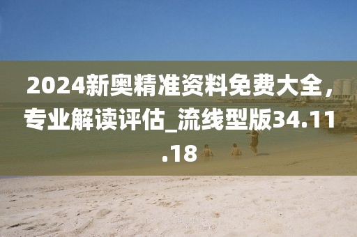 2024新奥精准资料免费大全，专业解读评估_流线型版34.11.18