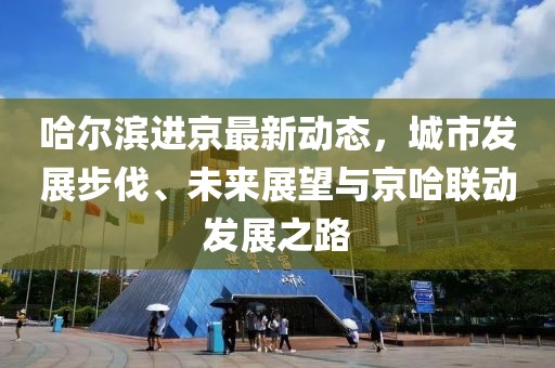 哈尔滨进京最新动态，城市发展步伐、未来展望与京哈联动发展之路