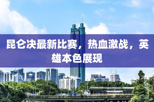 昆仑决最新比赛，热血激战，英雄本色展现