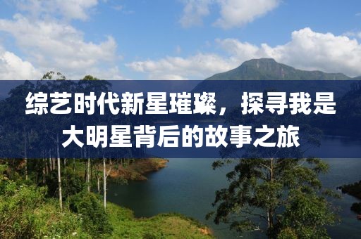 综艺时代新星璀璨，探寻我是大明星背后的故事之旅