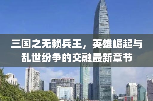 三国之无赖兵王，英雄崛起与乱世纷争的交融最新章节
