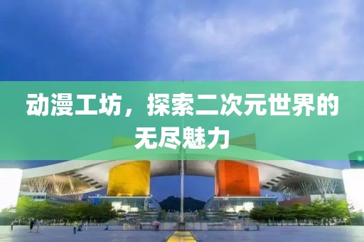 动漫工坊，探索二次元世界的无尽魅力