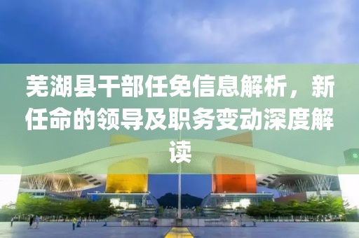 芜湖县干部任免信息解析，新任命的领导及职务变动深度解读