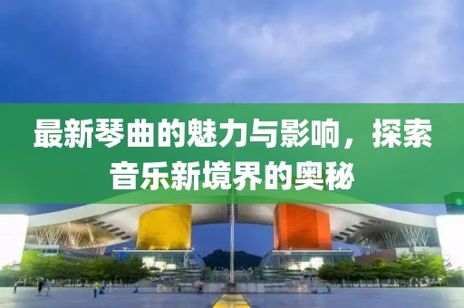 最新琴曲的魅力与影响，探索音乐新境界的奥秘