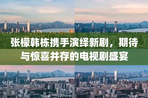 张檬韩栋携手演绎新剧，期待与惊喜并存的电视剧盛宴