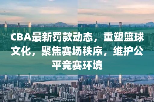 CBA最新罚款动态，重塑篮球文化，聚焦赛场秩序，维护公平竞赛环境