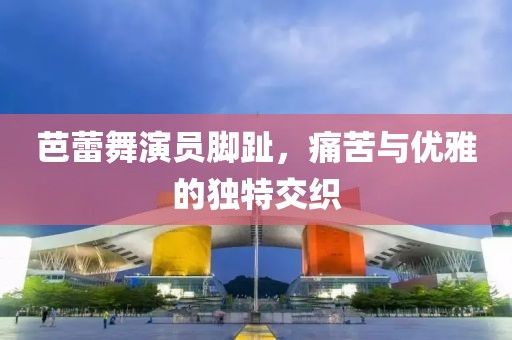 芭蕾舞演员脚趾，痛苦与优雅的独特交织