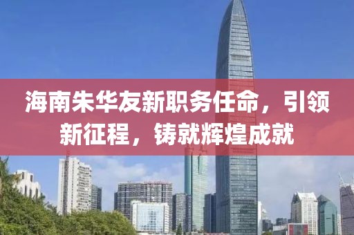 海南朱华友新职务任命，引领新征程，铸就辉煌成就