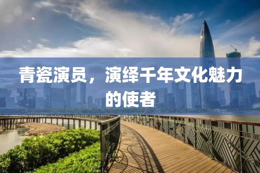 青瓷演员，演绎千年文化魅力的使者