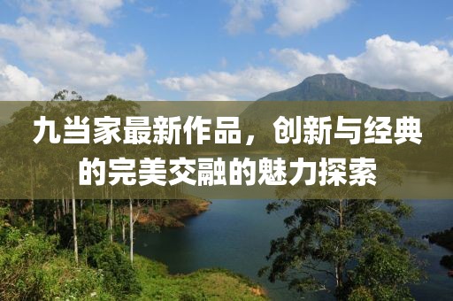 九当家最新作品，创新与经典的完美交融的魅力探索