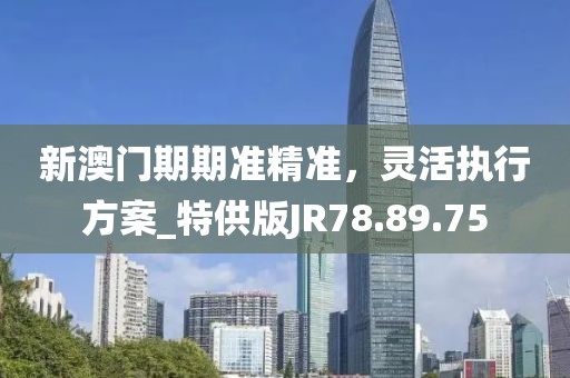 新澳门期期准精准，灵活执行方案_特供版JR78.89.75