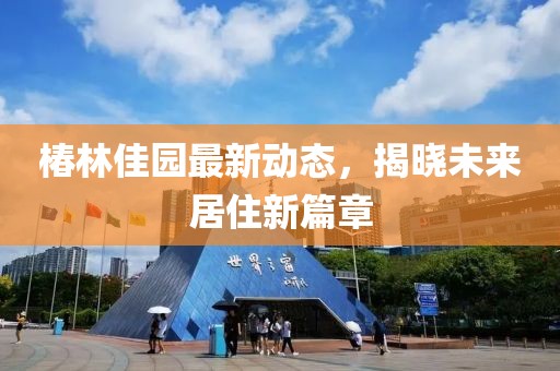 椿林佳园最新动态，揭晓未来居住新篇章