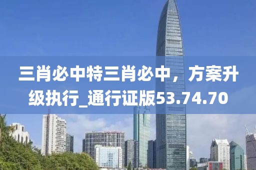 三肖必中特三肖必中，方案升级执行_通行证版53.74.70