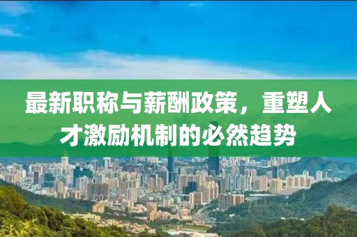 最新职称与薪酬政策，重塑人才激励机制的必然趋势