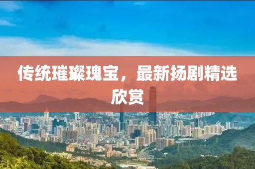 传统璀璨瑰宝，最新扬剧精选欣赏