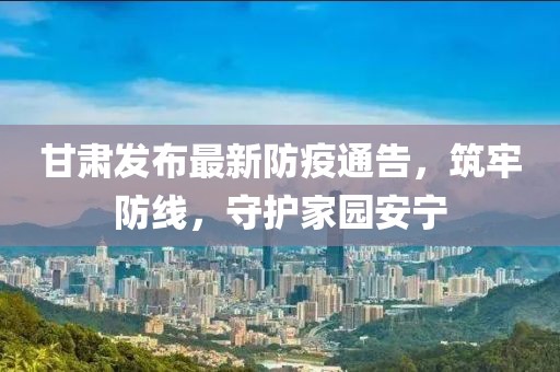 甘肃发布最新防疫通告，筑牢防线，守护家园安宁