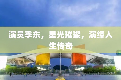 演员季东，星光璀璨，演绎人生传奇