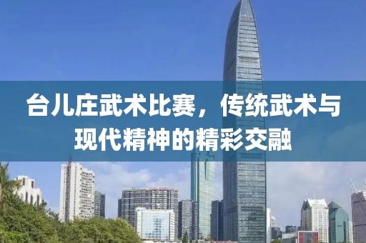台儿庄武术比赛，传统武术与现代精神的精彩交融