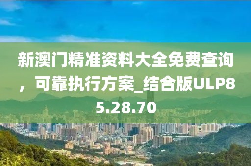 新澳门精准资料大全免费查询，可靠执行方案_结合版ULP85.28.70