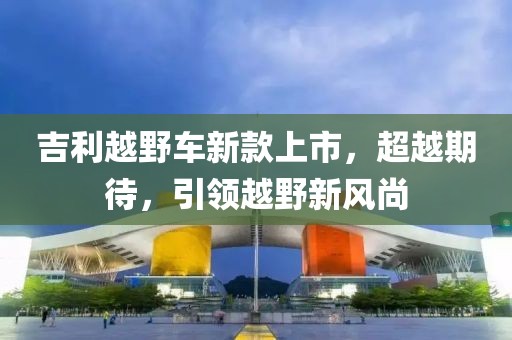 吉利越野车新款上市，超越期待，引领越野新风尚