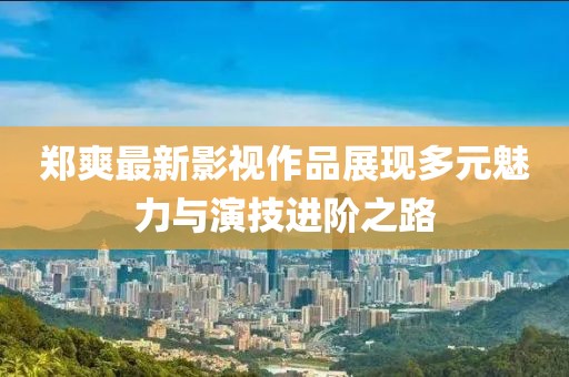 郑爽最新影视作品展现多元魅力与演技进阶之路