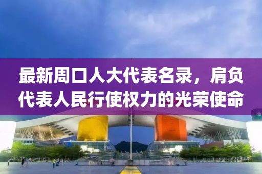 最新周口人大代表名录，肩负代表人民行使权力的光荣使命