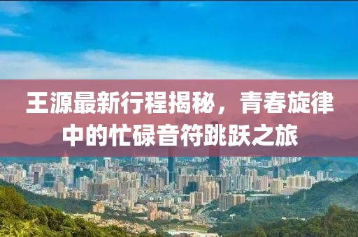 王源最新行程揭秘，青春旋律中的忙碌音符跳跃之旅