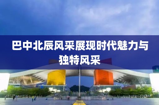 巴中北辰风采展现时代魅力与独特风采