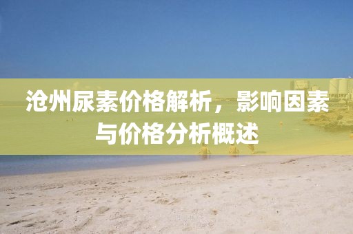 沧州尿素价格解析，影响因素与价格分析概述
