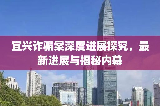宜兴诈骗案深度进展探究，最新进展与揭秘内幕