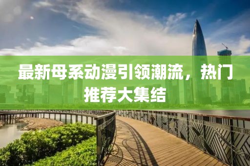 最新母系动漫引领潮流，热门推荐大集结