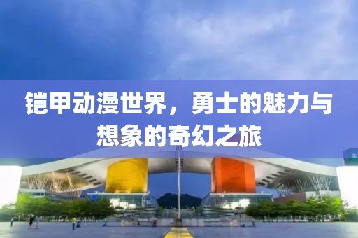铠甲动漫世界，勇士的魅力与想象的奇幻之旅