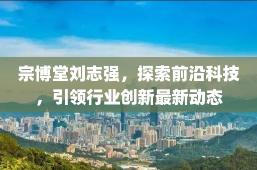 宗博堂刘志强，探索前沿科技，引领行业创新最新动态