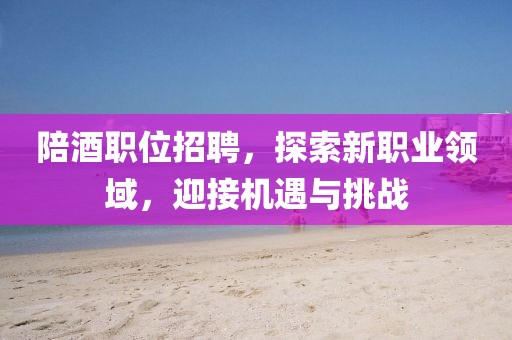 陪酒职位招聘，探索新职业领域，迎接机遇与挑战