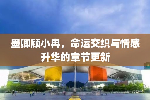 墨卿顾小冉，命运交织与情感升华的章节更新