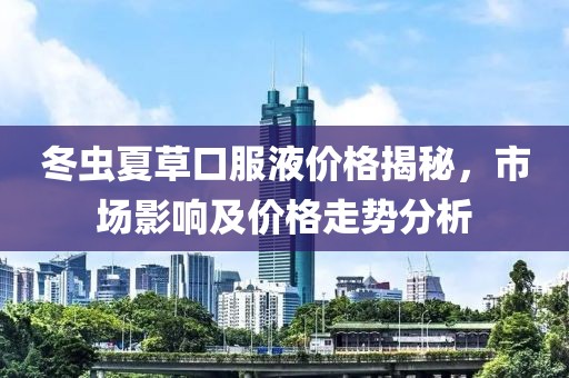 冬虫夏草口服液价格揭秘，市场影响及价格走势分析