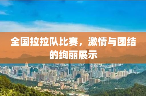 全国拉拉队比赛，激情与团结的绚丽展示