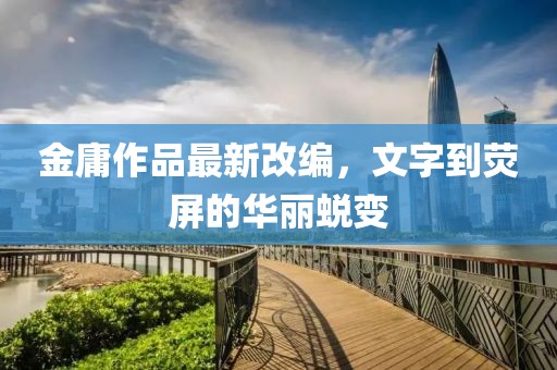 金庸作品最新改编，文字到荧屏的华丽蜕变