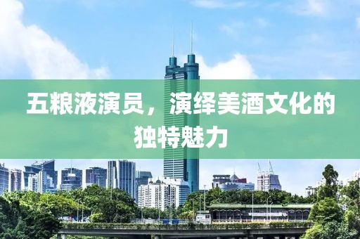 五粮液演员，演绎美酒文化的独特魅力