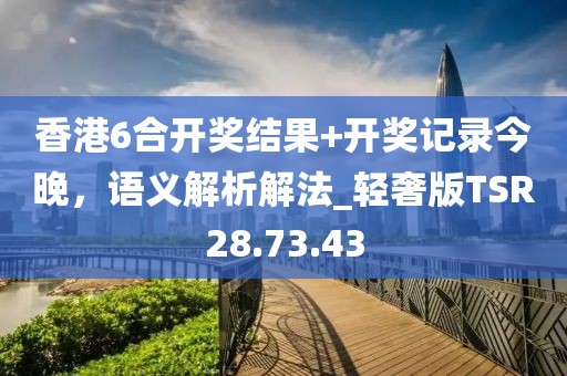 香港6合开奖结果+开奖记录今晚，语义解析解法_轻奢版TSR28.73.43