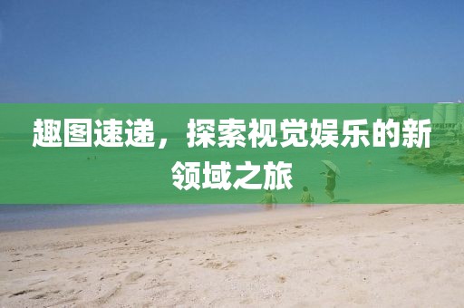 趣图速递，探索视觉娱乐的新领域之旅