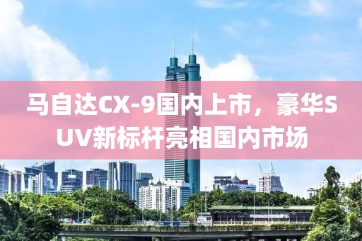 马自达CX-9国内上市，豪华SUV新标杆亮相国内市场