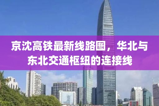 京沈高铁最新线路图，华北与东北交通枢纽的连接线
