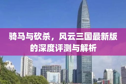 骑马与砍杀，风云三国最新版的深度评测与解析
