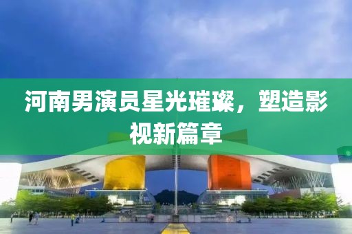 河南男演员星光璀璨，塑造影视新篇章