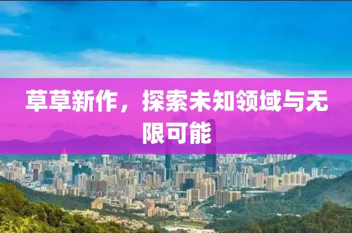 草草新作，探索未知领域与无限可能