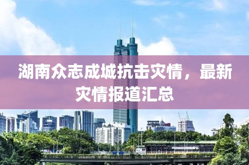 湖南众志成城抗击灾情，最新灾情报道汇总
