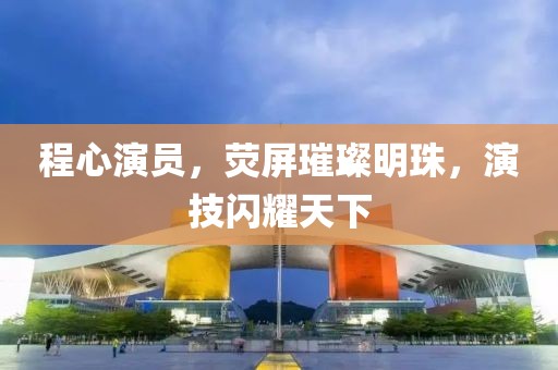 程心演员，荧屏璀璨明珠，演技闪耀天下