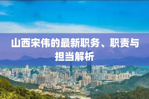 山西宋伟的最新职务、职责与担当解析